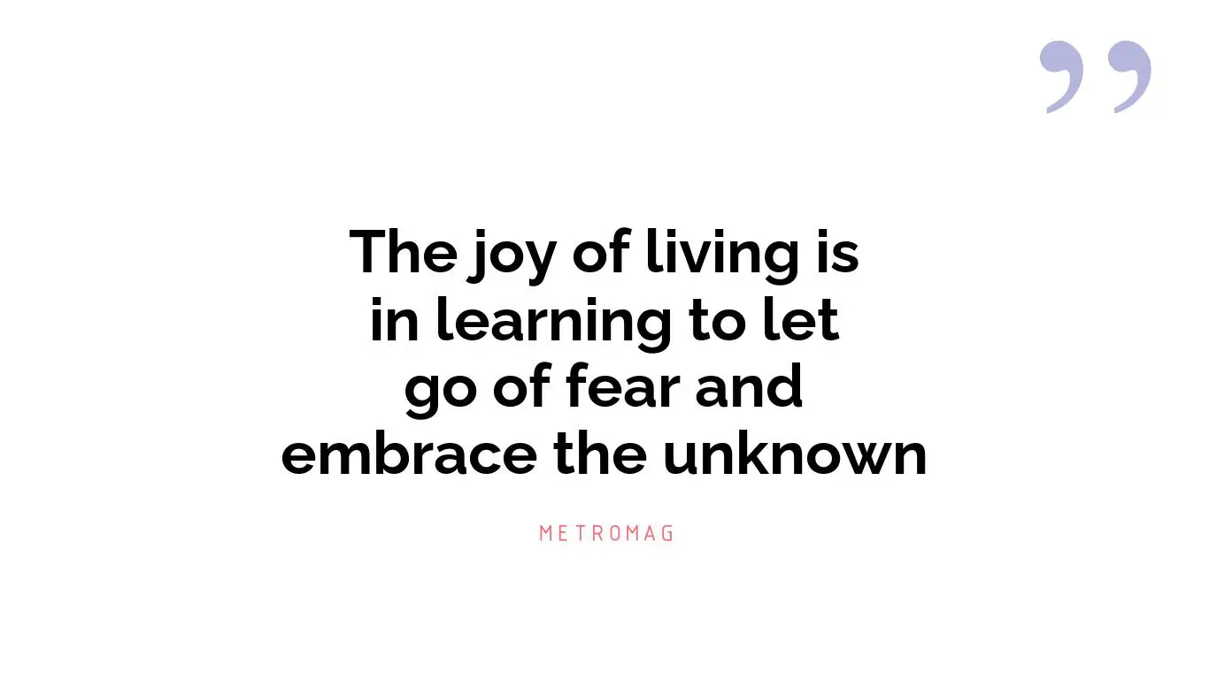 The joy of living is in learning to let go of fear and embrace the unknown