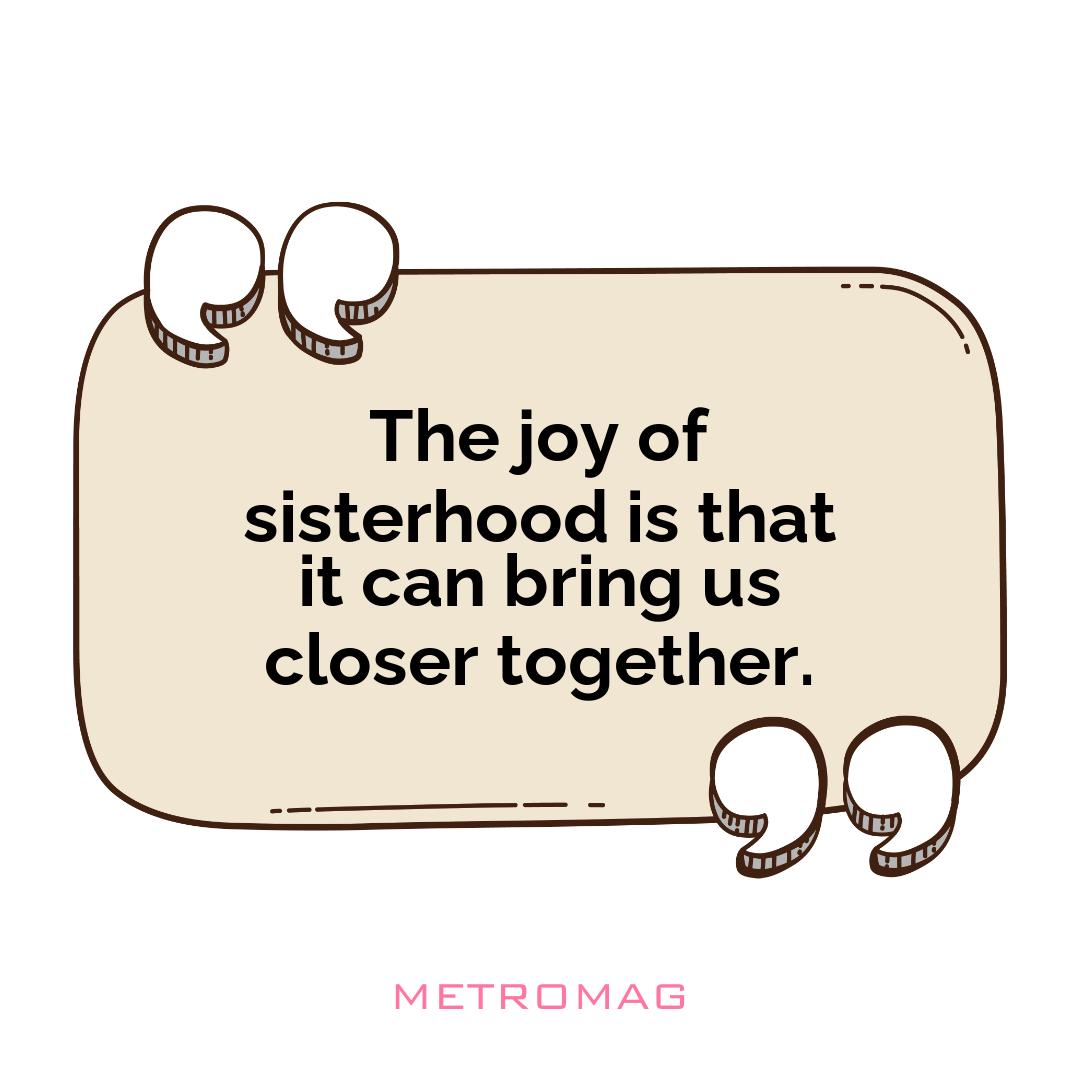 The joy of sisterhood is that it can bring us closer together.