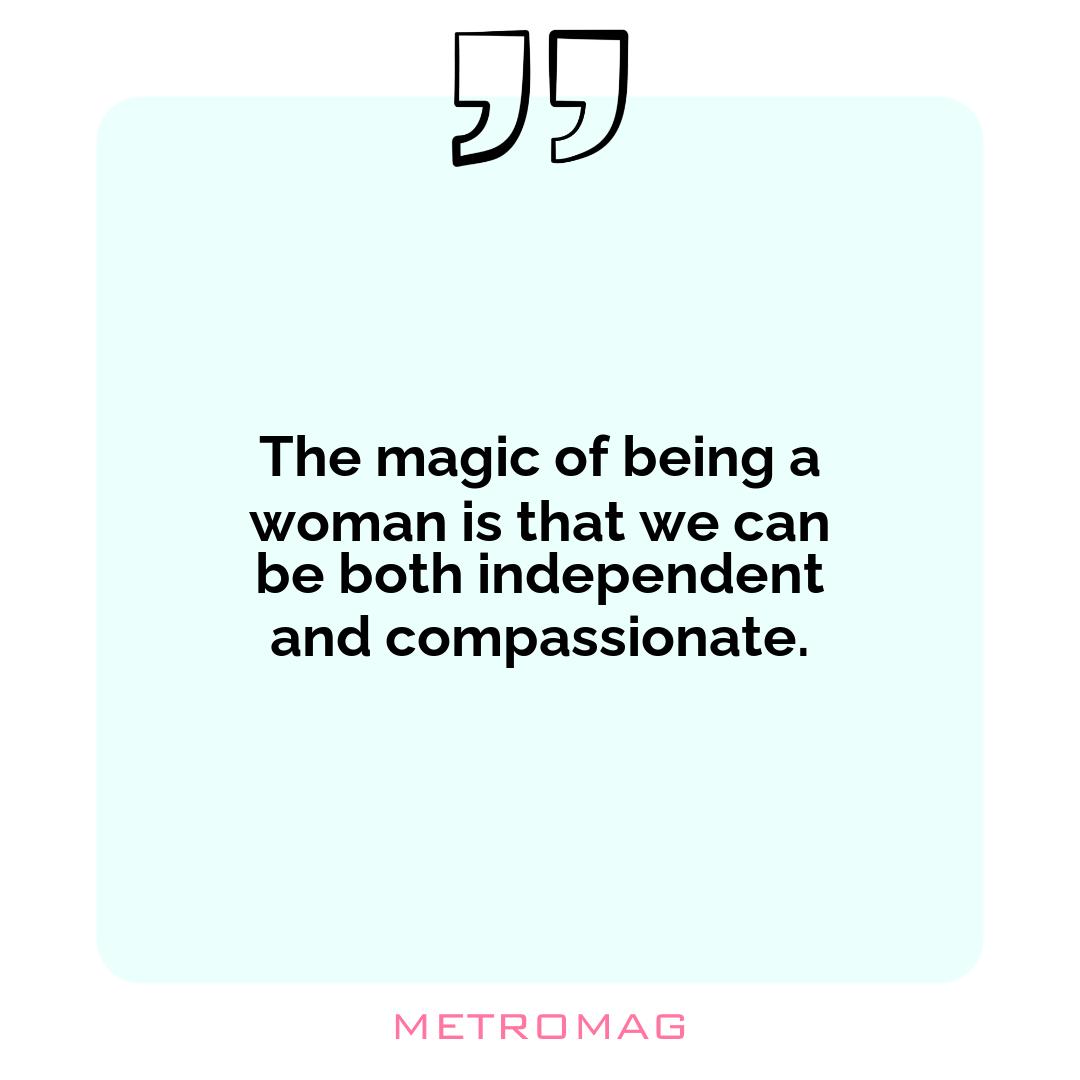The magic of being a woman is that we can be both independent and compassionate.
