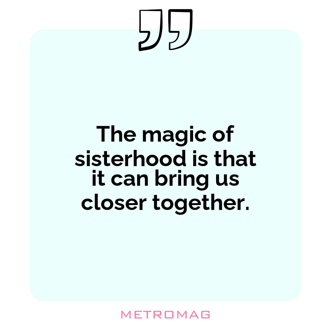 The magic of sisterhood is that it can bring us closer together.