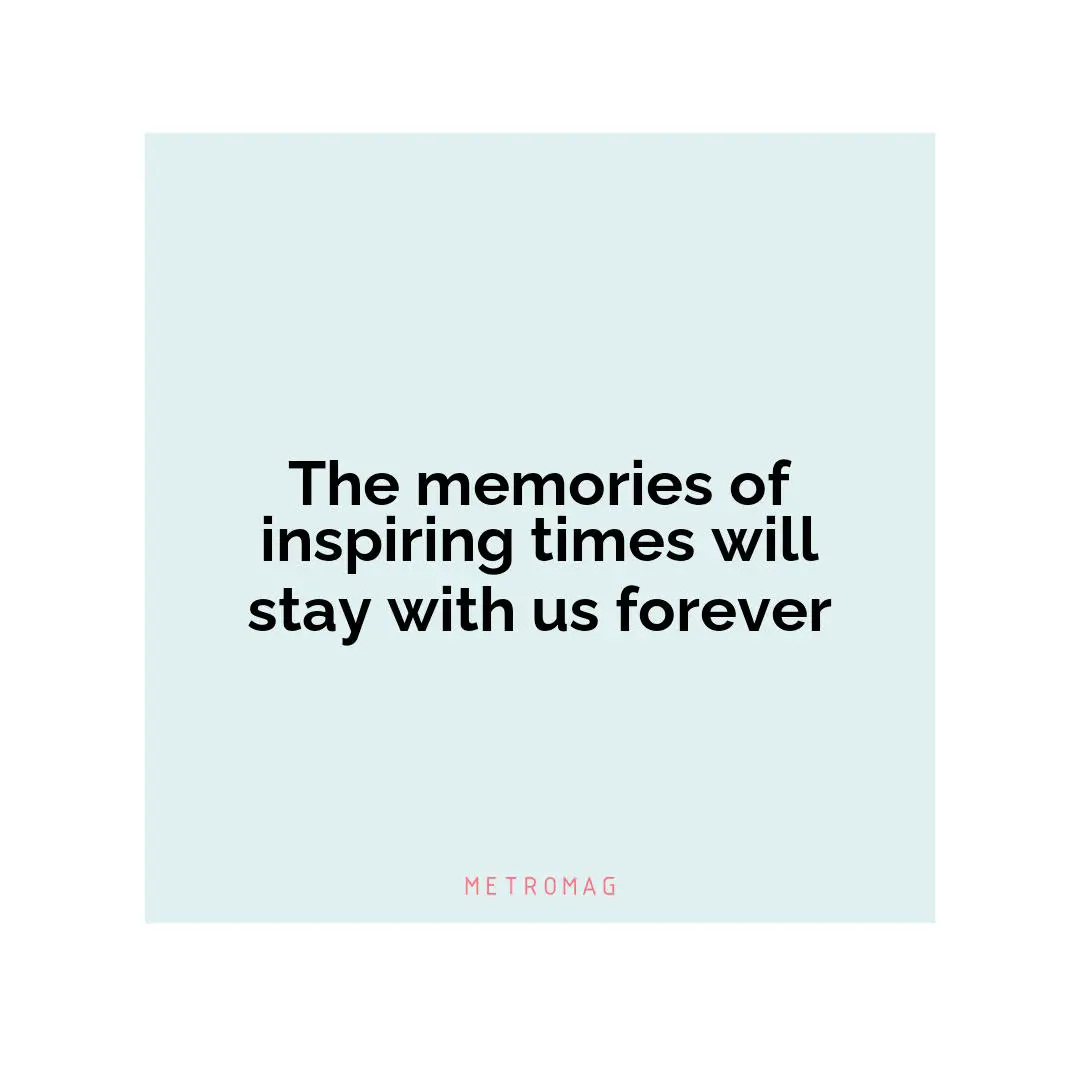 The memories of inspiring times will stay with us forever