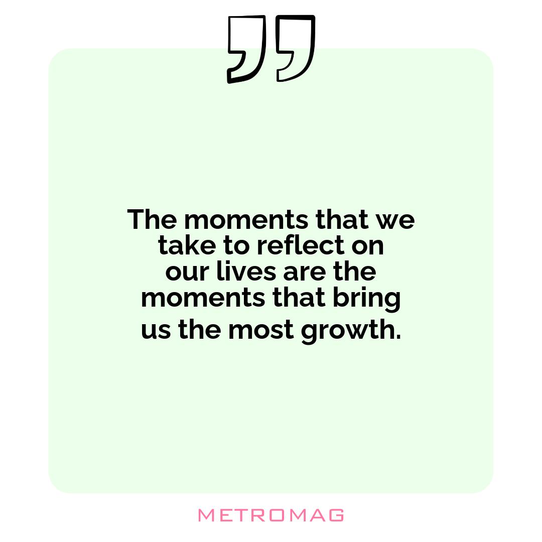 The moments that we take to reflect on our lives are the moments that bring us the most growth.