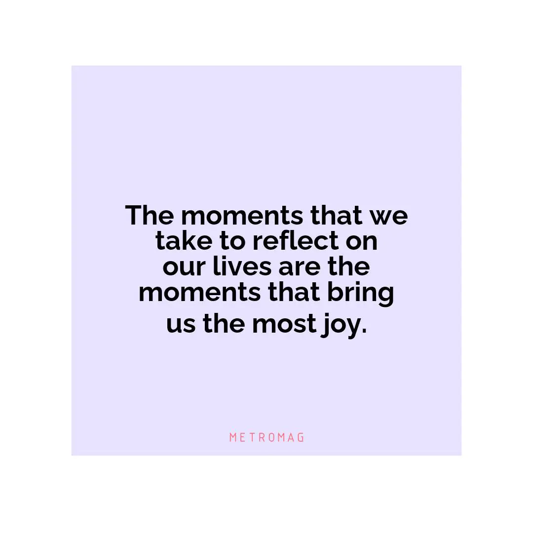 The moments that we take to reflect on our lives are the moments that bring us the most joy.