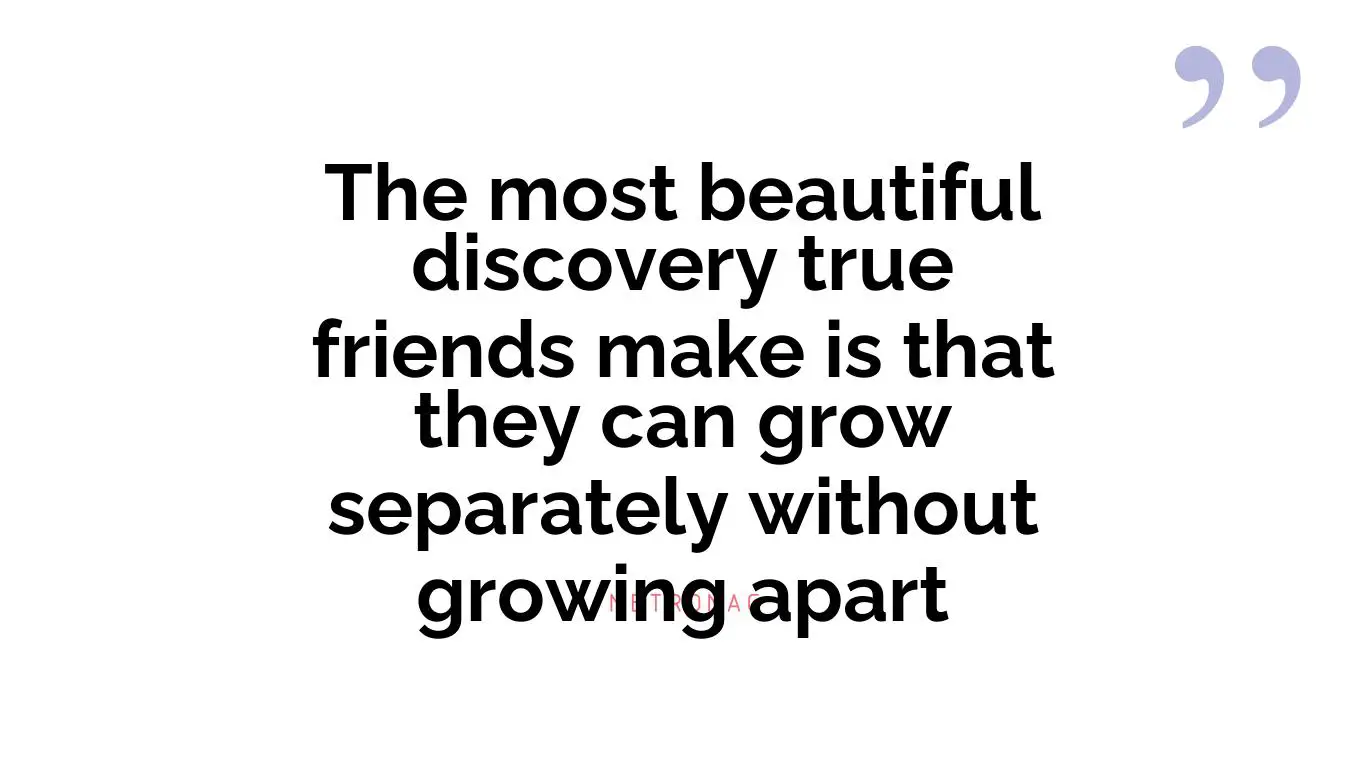 The most beautiful discovery true friends make is that they can grow separately without growing apart