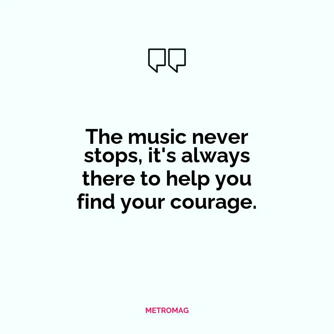 The music never stops, it's always there to help you find your courage.
