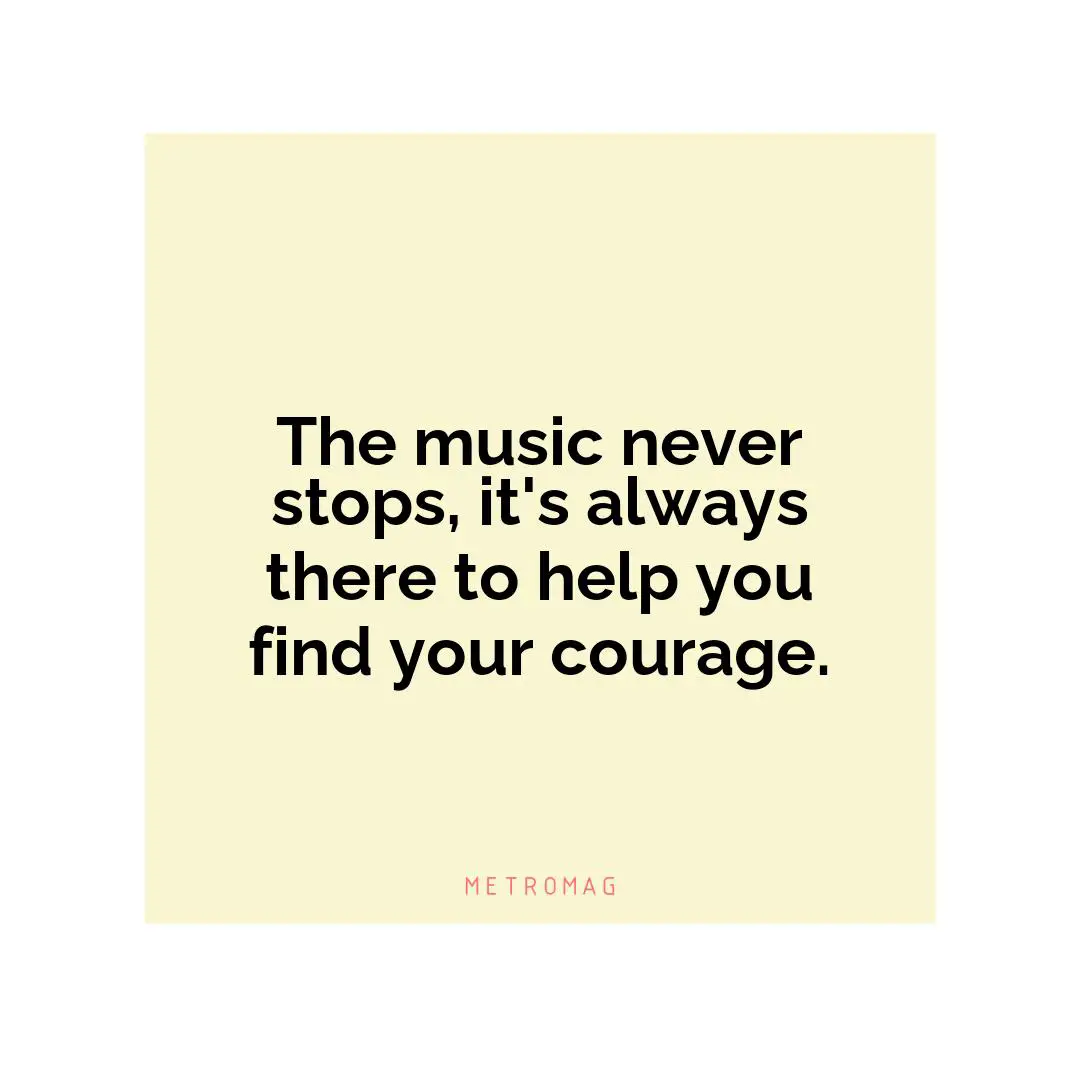 The music never stops, it's always there to help you find your courage.