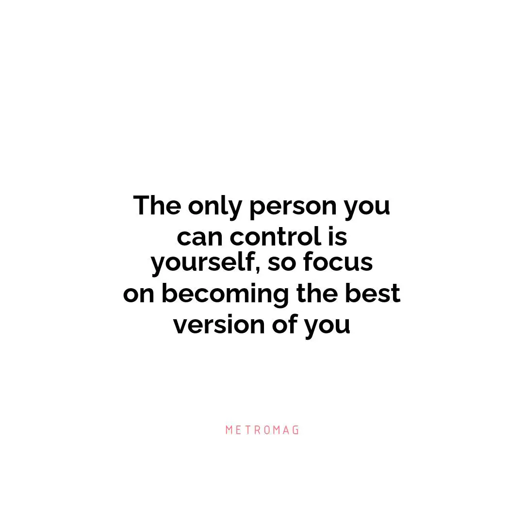 The only person you can control is yourself, so focus on becoming the best version of you