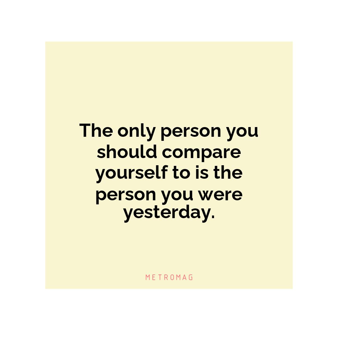The only person you should compare yourself to is the person you were yesterday.