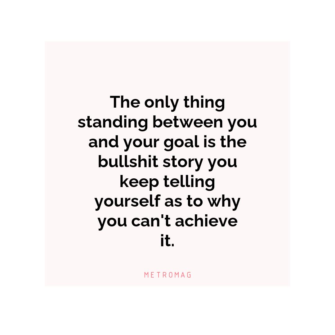 The only thing standing between you and your goal is the bullshit story you keep telling yourself as to why you can't achieve it.