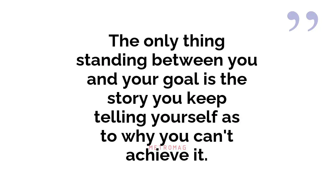 The only thing standing between you and your goal is the story you keep telling yourself as to why you can't achieve it.