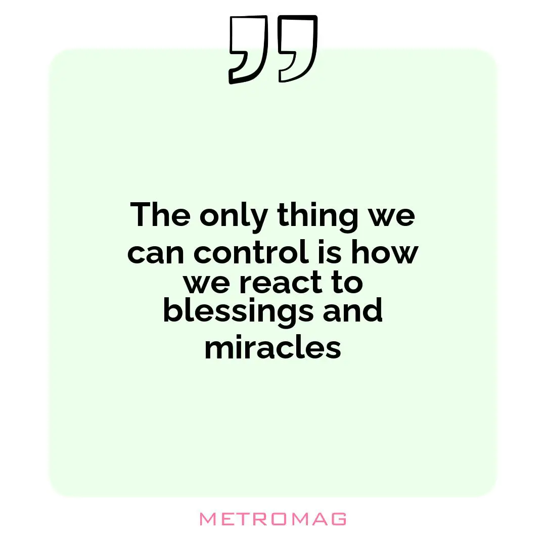 The only thing we can control is how we react to blessings and miracles