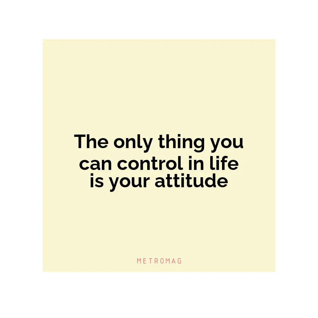 The only thing you can control in life is your attitude