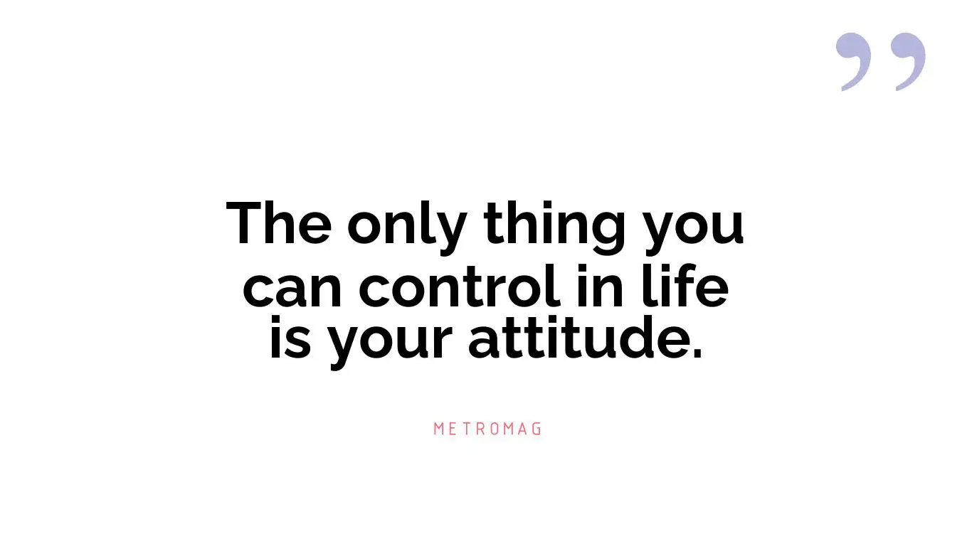 The only thing you can control in life is your attitude.