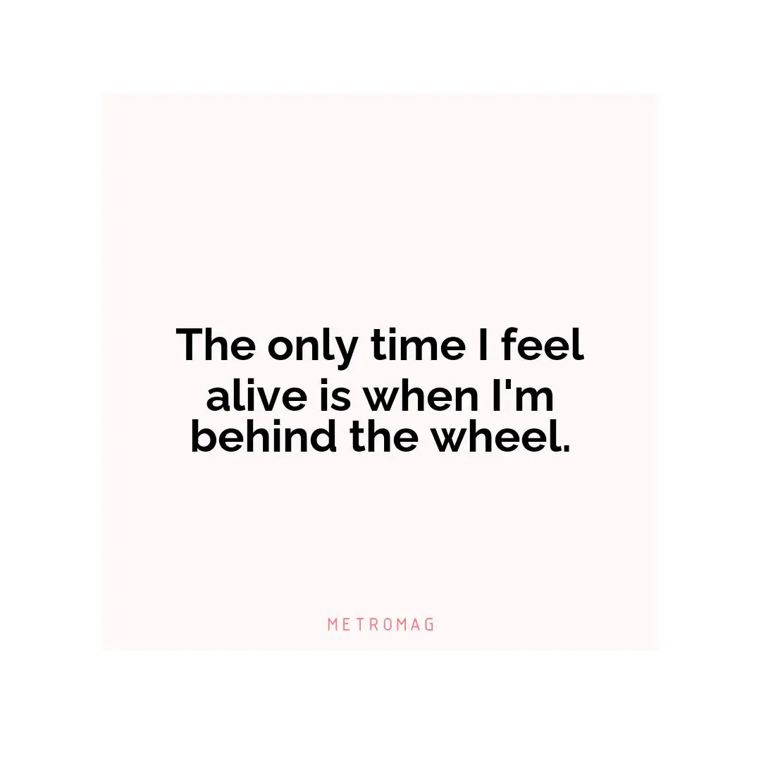 The only time I feel alive is when I'm behind the wheel.