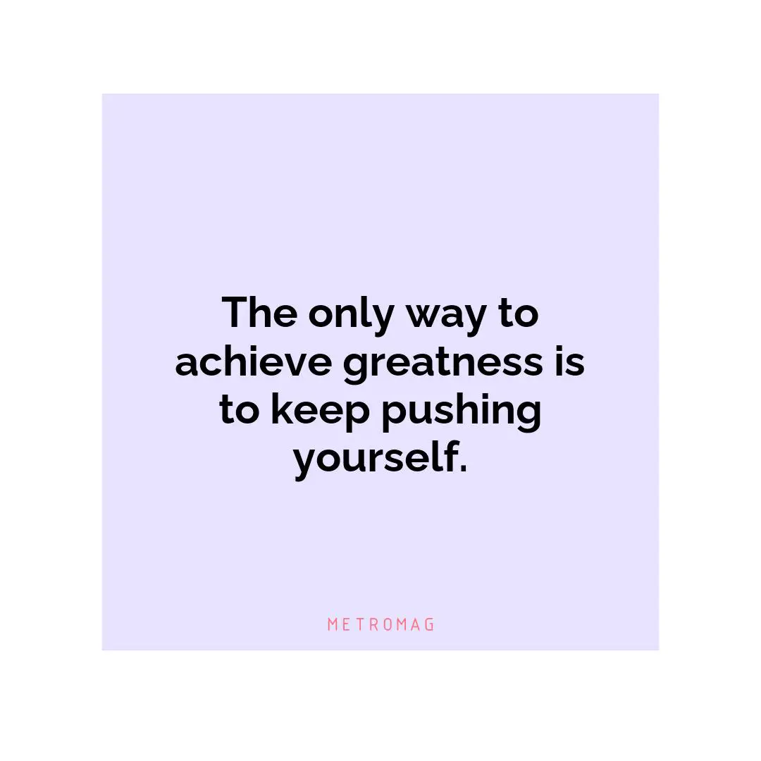 The only way to achieve greatness is to keep pushing yourself.