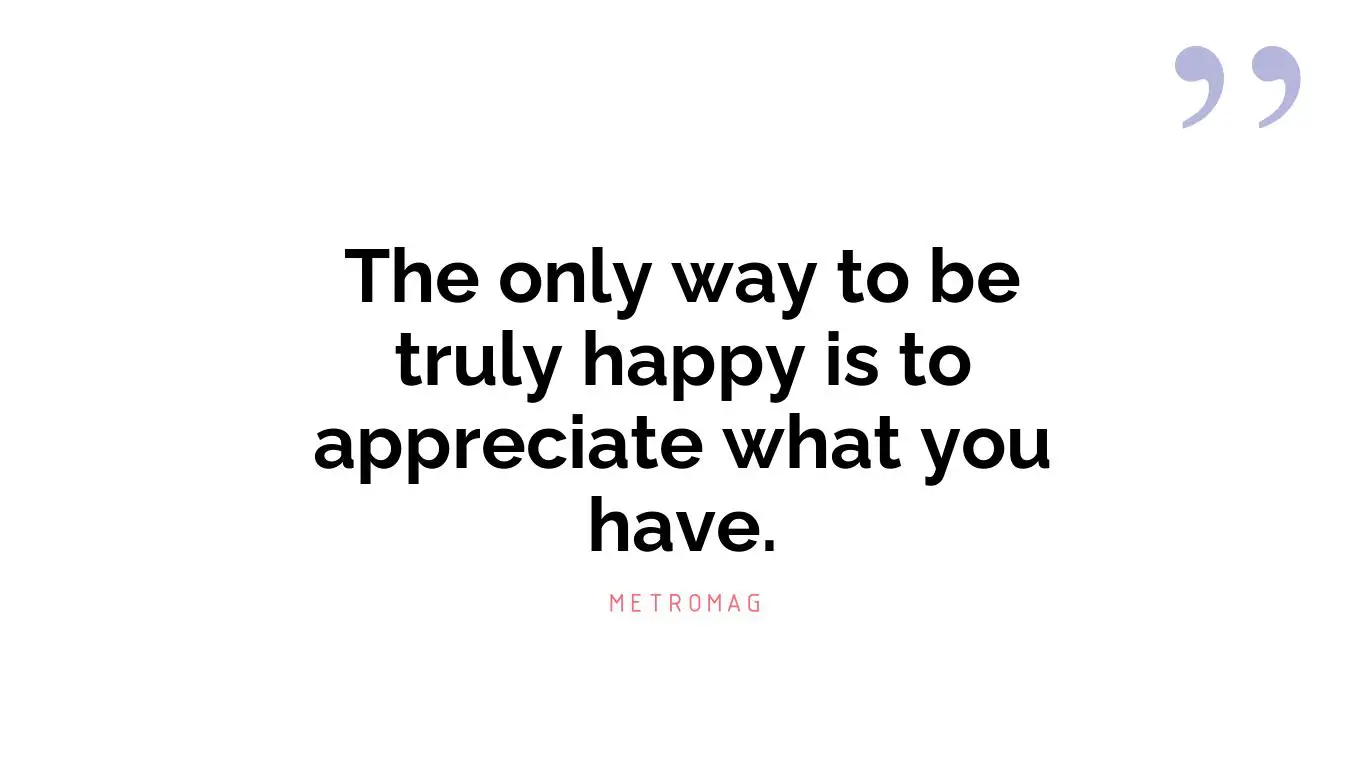 The only way to be truly happy is to appreciate what you have.