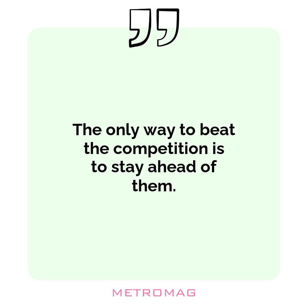The only way to beat the competition is to stay ahead of them.