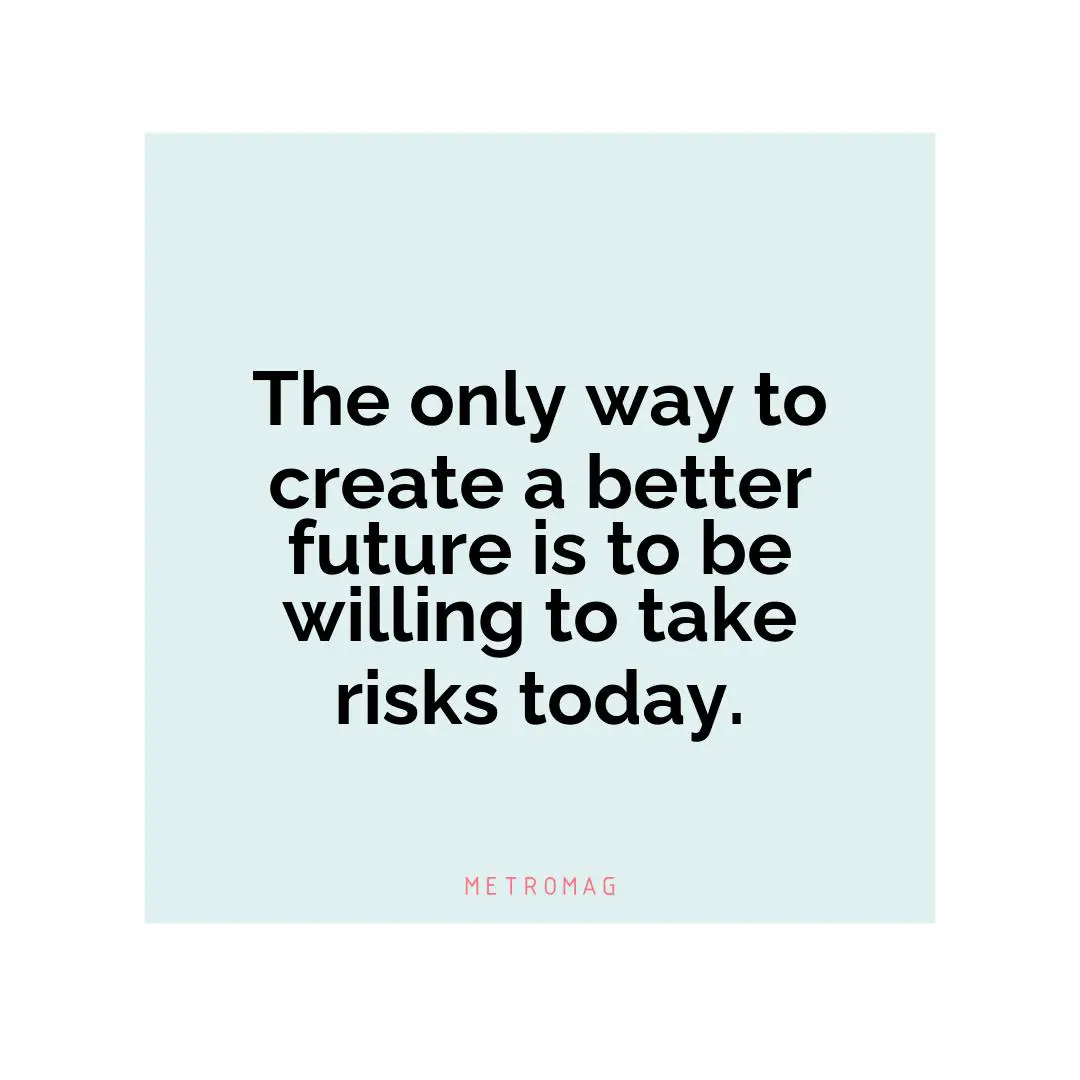 The only way to create a better future is to be willing to take risks today.