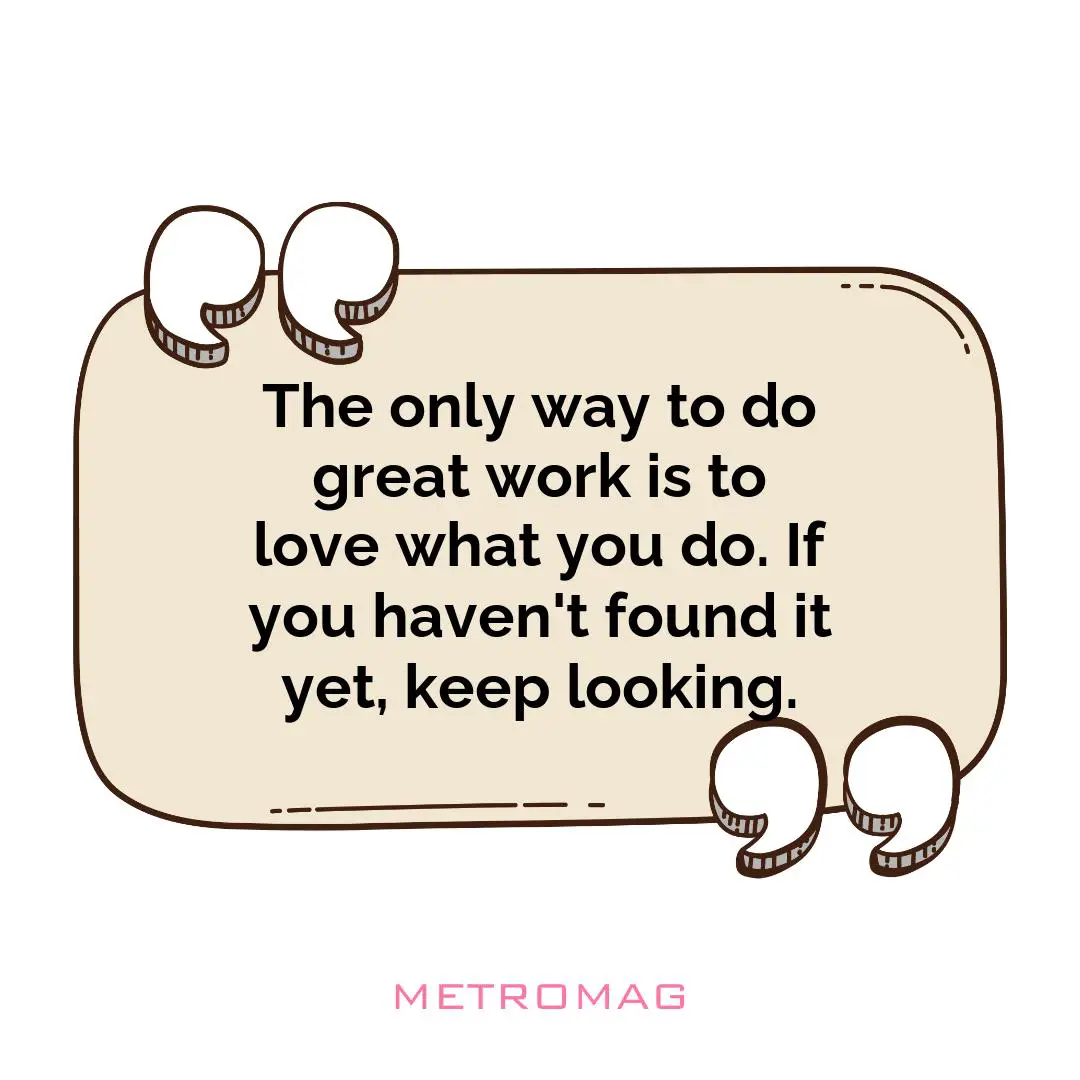 The only way to do great work is to love what you do. If you haven't found it yet, keep looking.