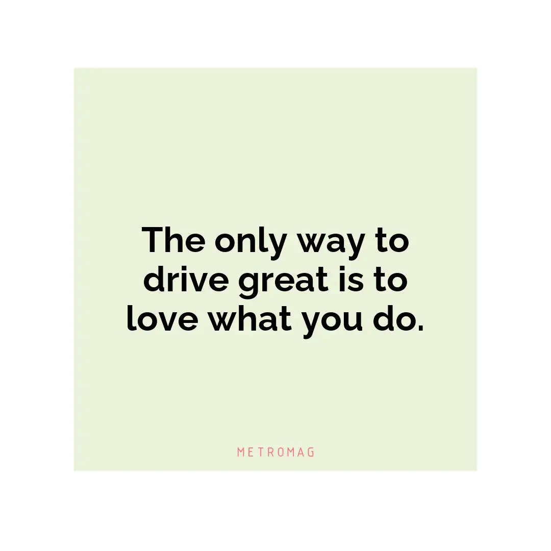 The only way to drive great is to love what you do.