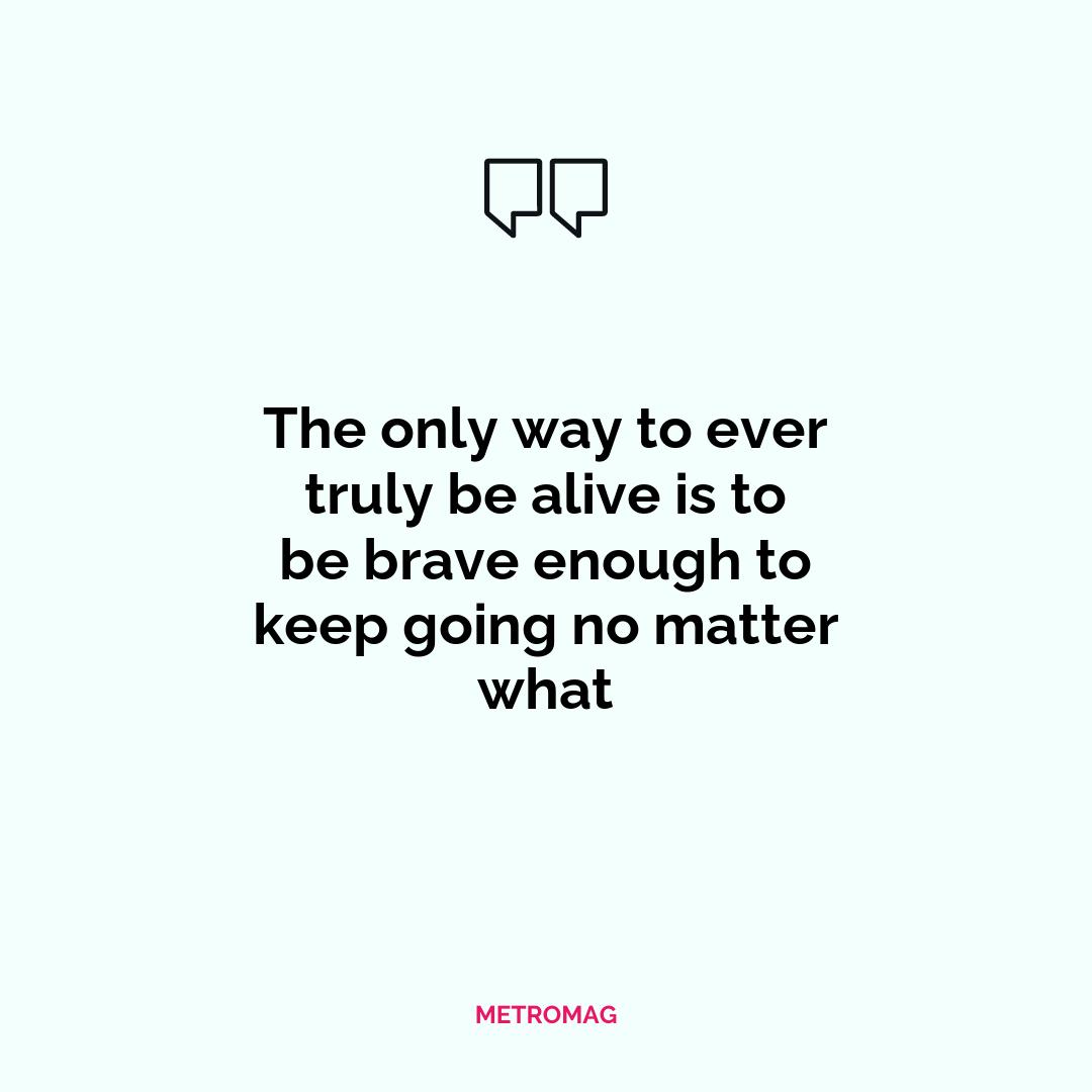 The only way to ever truly be alive is to be brave enough to keep going no matter what