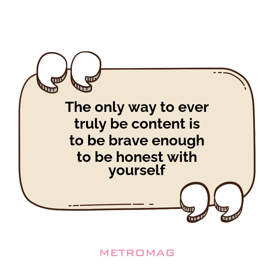 The only way to ever truly be content is to be brave enough to be honest with yourself