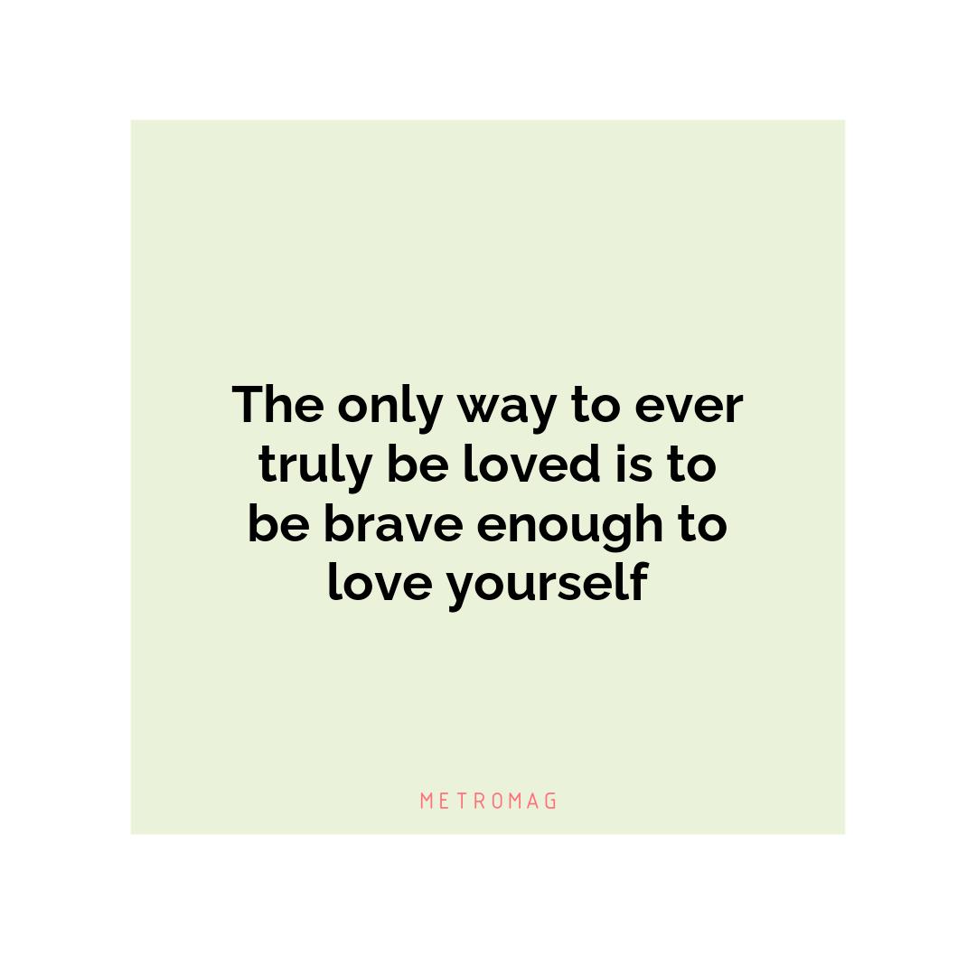 The only way to ever truly be loved is to be brave enough to love yourself