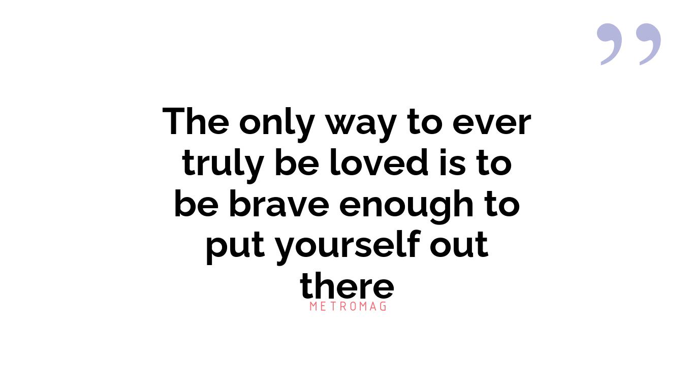 The only way to ever truly be loved is to be brave enough to put yourself out there