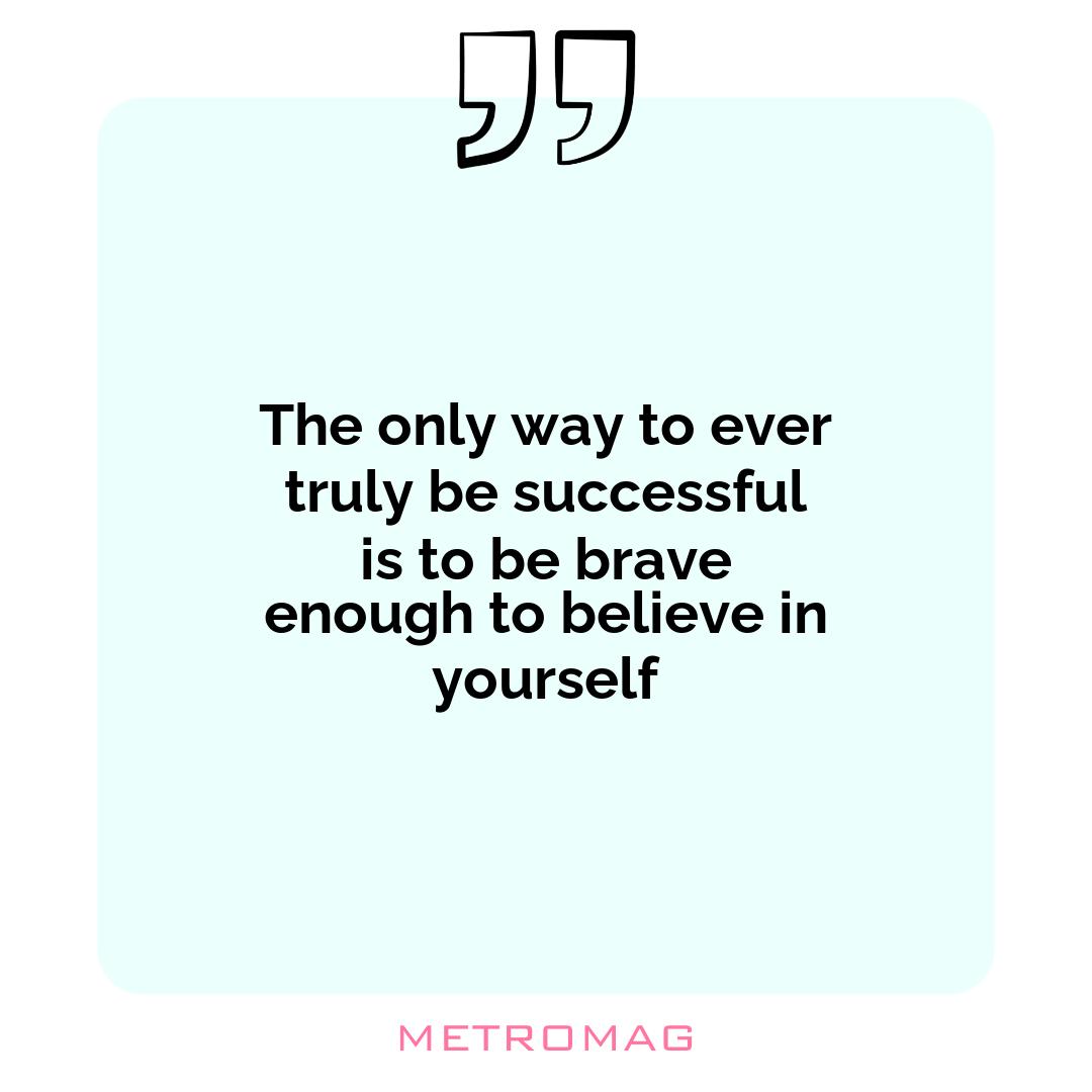 The only way to ever truly be successful is to be brave enough to believe in yourself