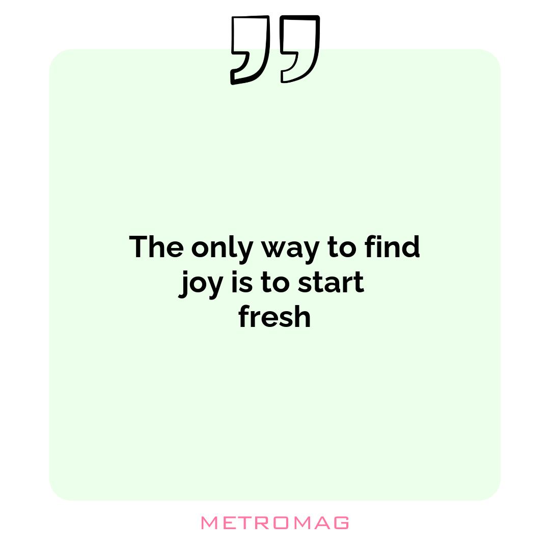 The only way to find joy is to start fresh
