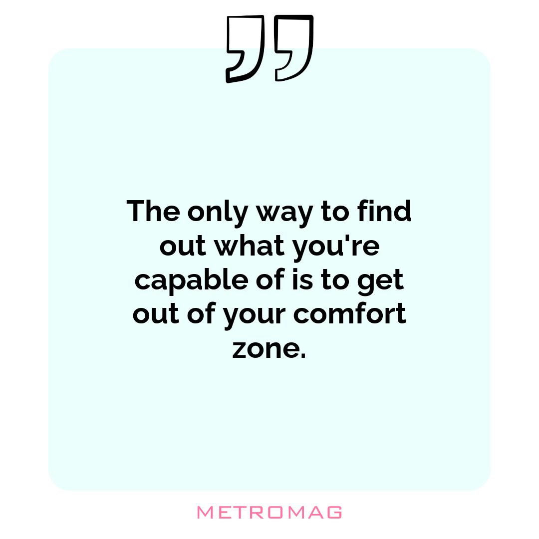 The only way to find out what you're capable of is to get out of your comfort zone.