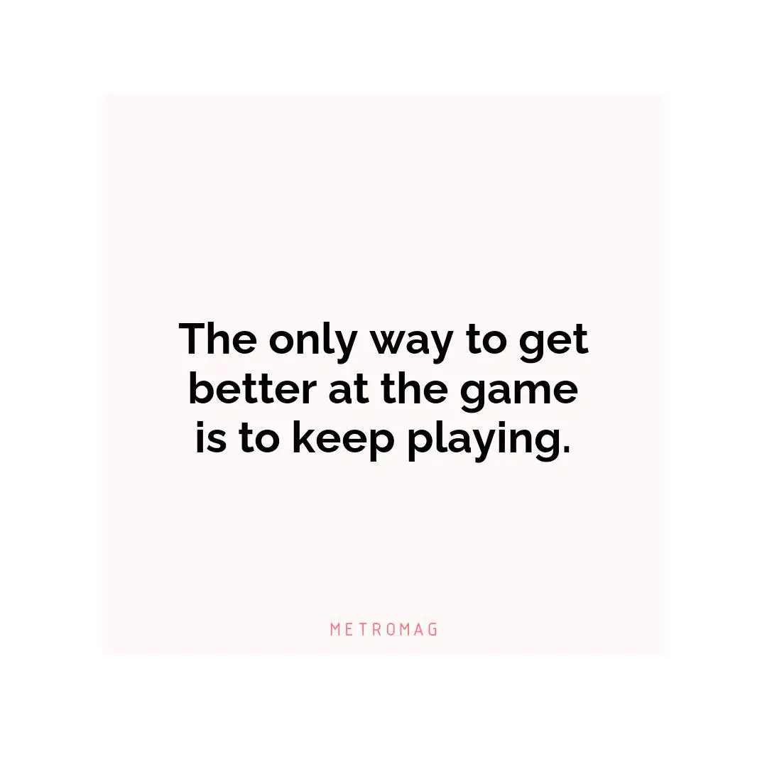 The only way to get better at the game is to keep playing.