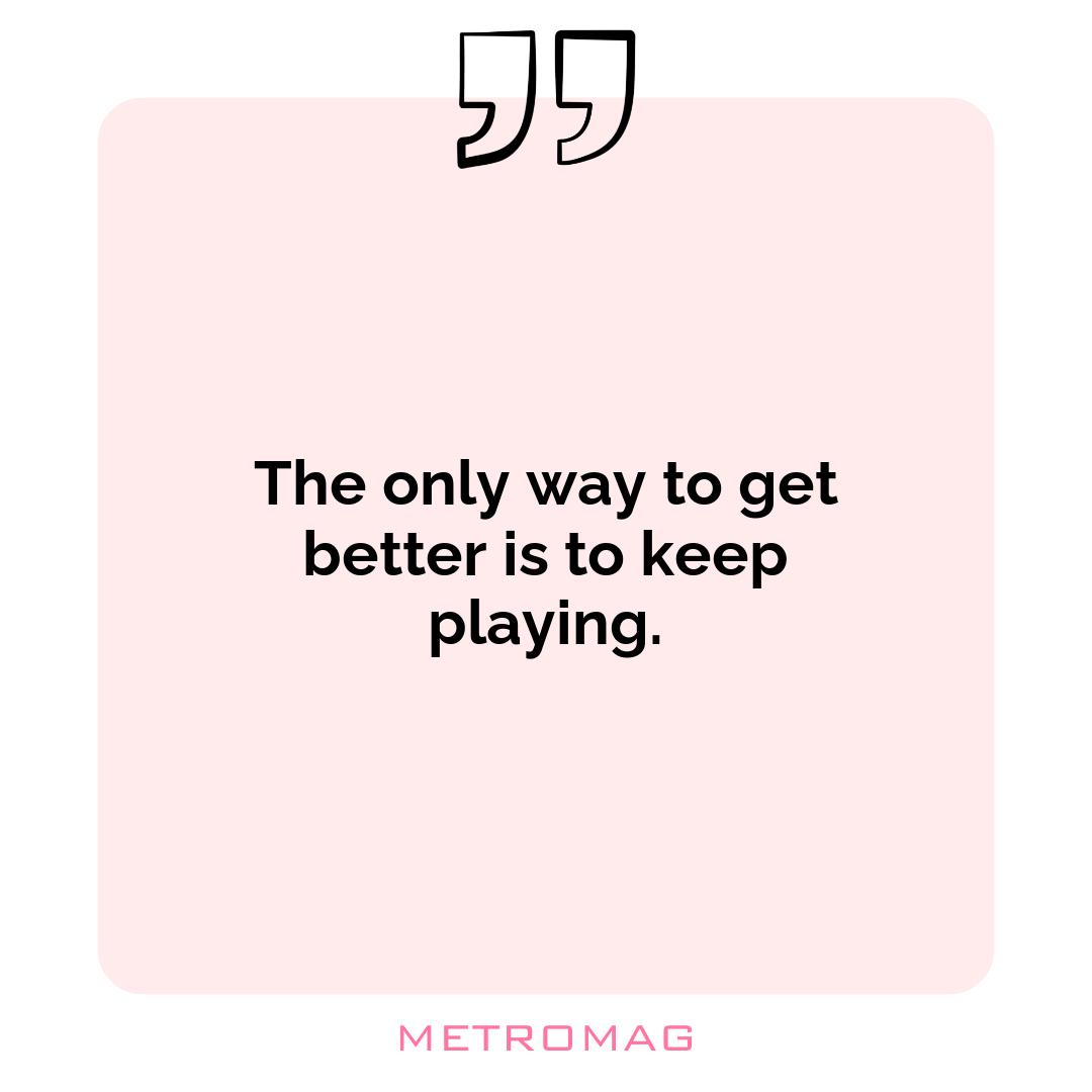 The only way to get better is to keep playing.