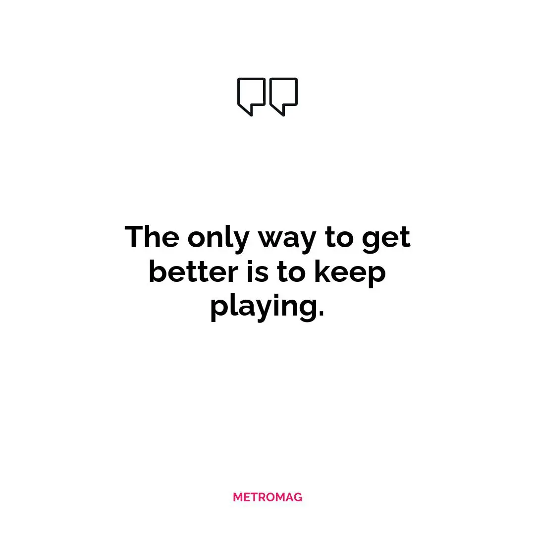 The only way to get better is to keep playing.