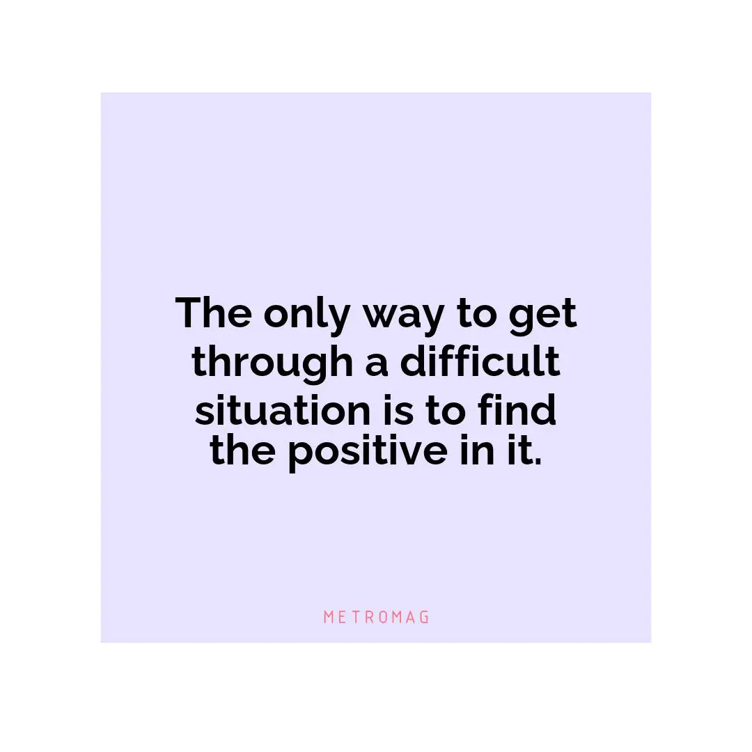 The only way to get through a difficult situation is to find the positive in it.