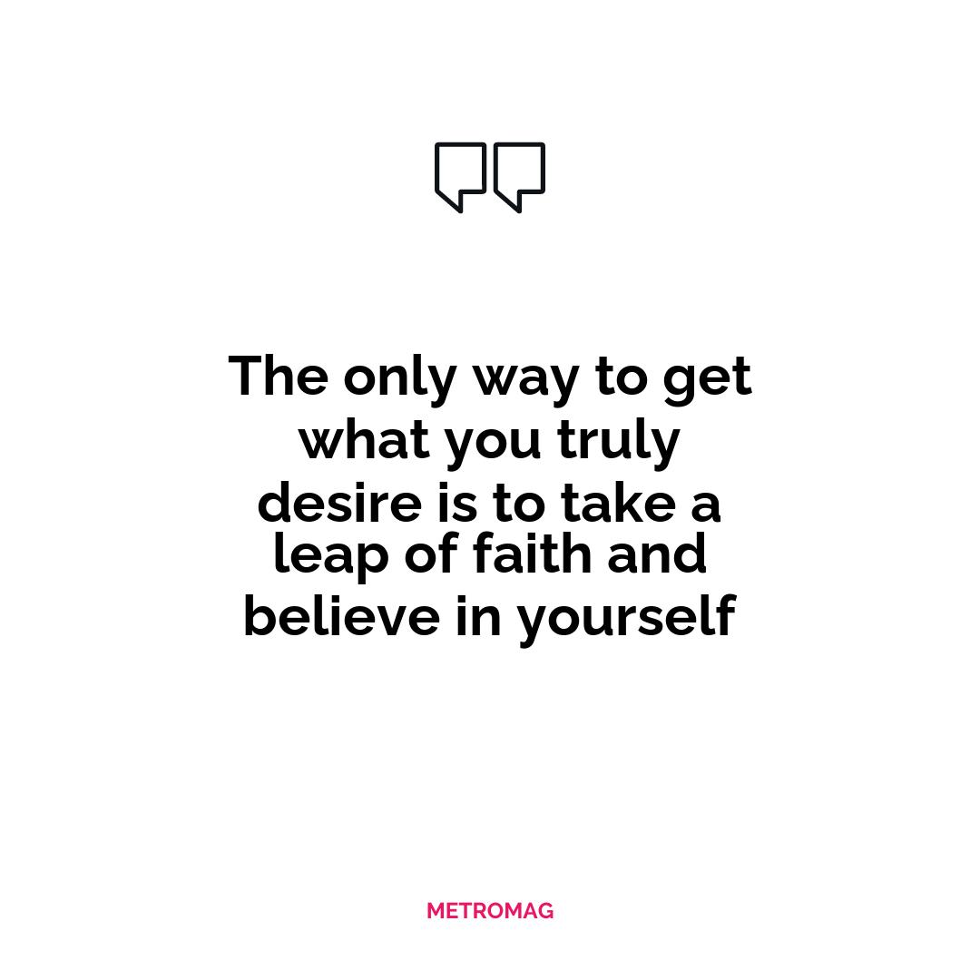 The only way to get what you truly desire is to take a leap of faith and believe in yourself