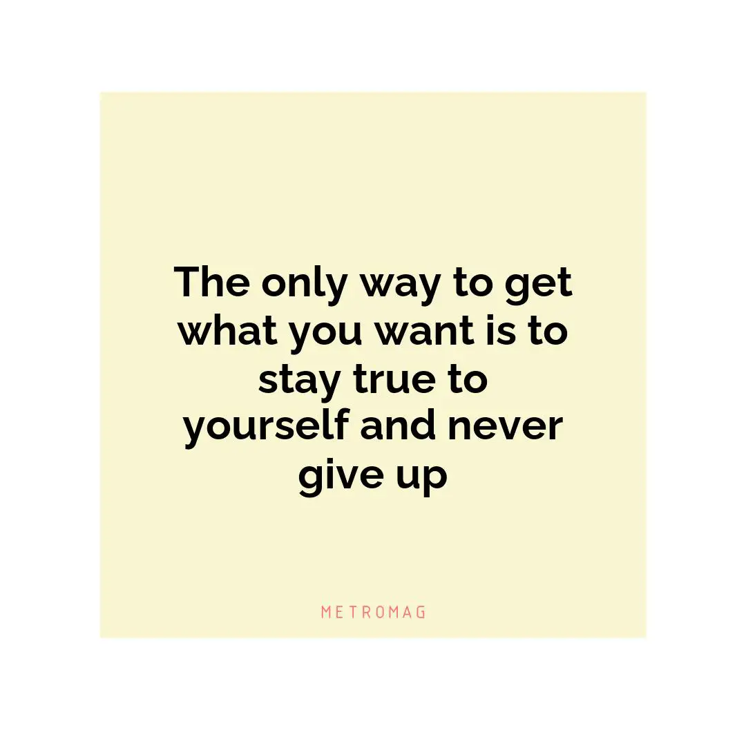 The only way to get what you want is to stay true to yourself and never give up