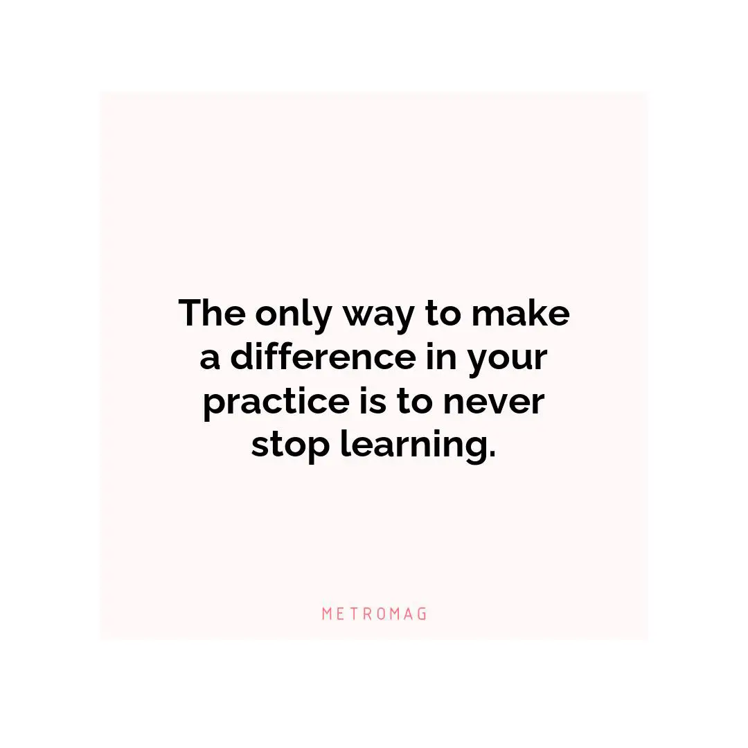 The only way to make a difference in your practice is to never stop learning.