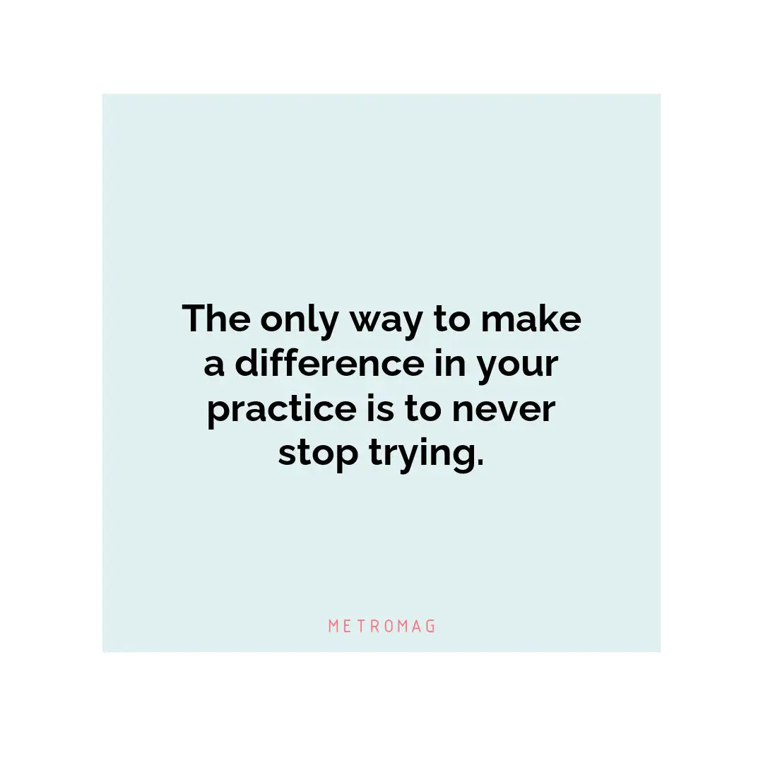 The only way to make a difference in your practice is to never stop trying.
