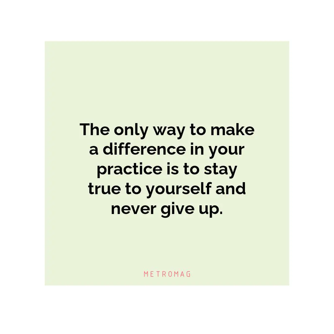 The only way to make a difference in your practice is to stay true to yourself and never give up.