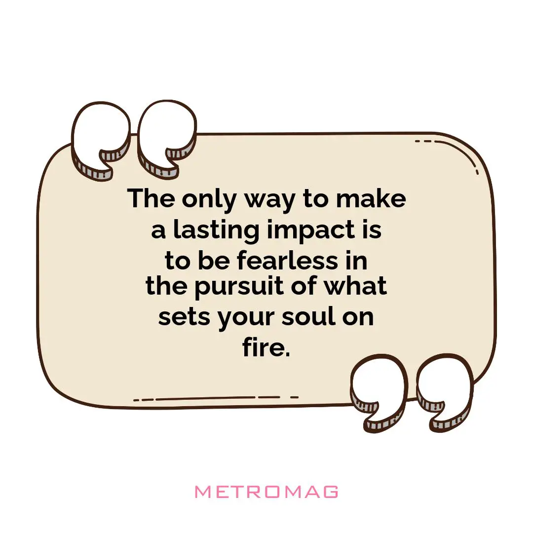 The only way to make a lasting impact is to be fearless in the pursuit of what sets your soul on fire.