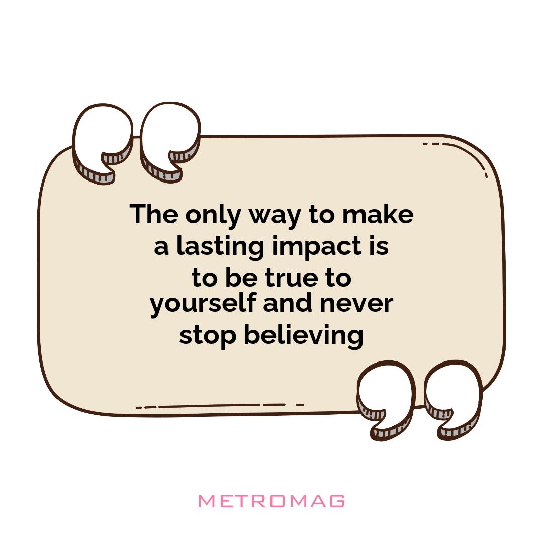 The only way to make a lasting impact is to be true to yourself and never stop believing