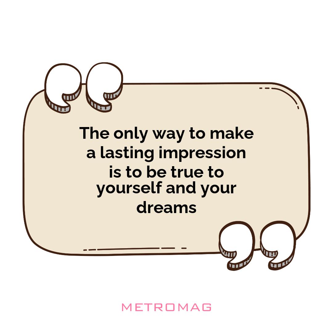 The only way to make a lasting impression is to be true to yourself and your dreams