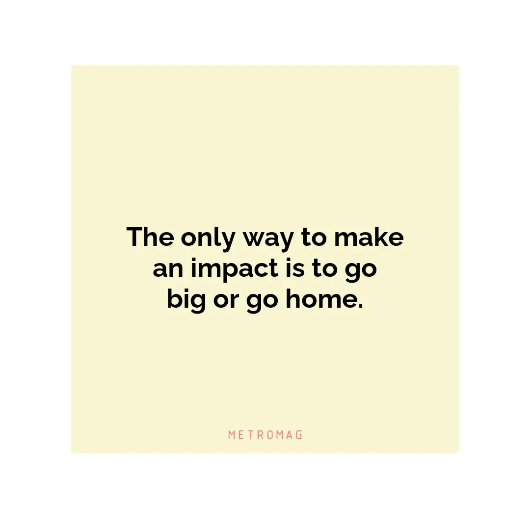 The only way to make an impact is to go big or go home.