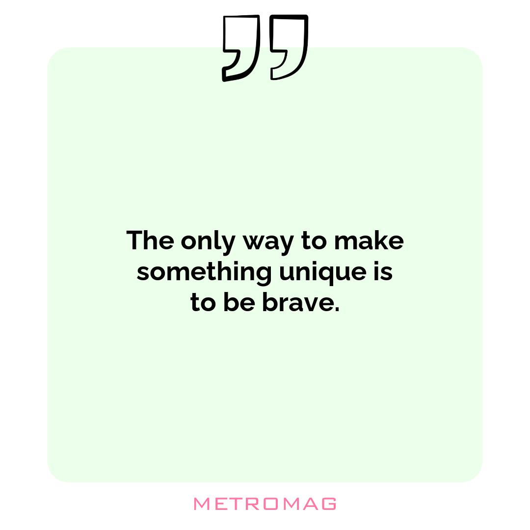 The only way to make something unique is to be brave.