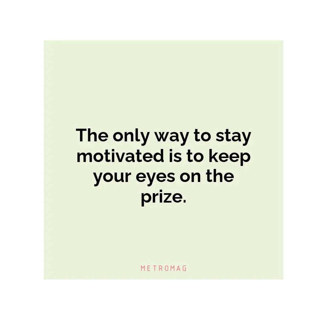 The only way to stay motivated is to keep your eyes on the prize.