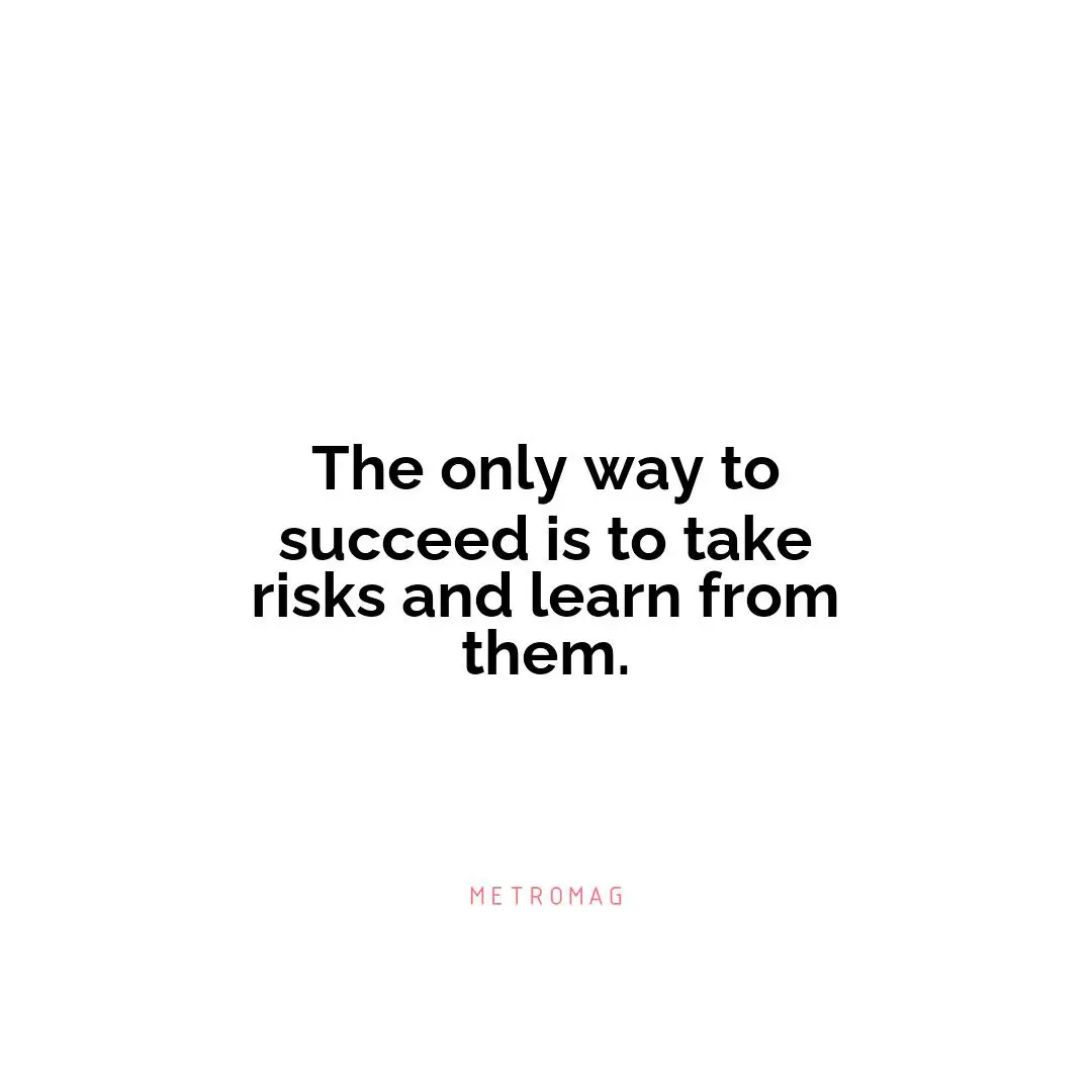 The only way to succeed is to take risks and learn from them.