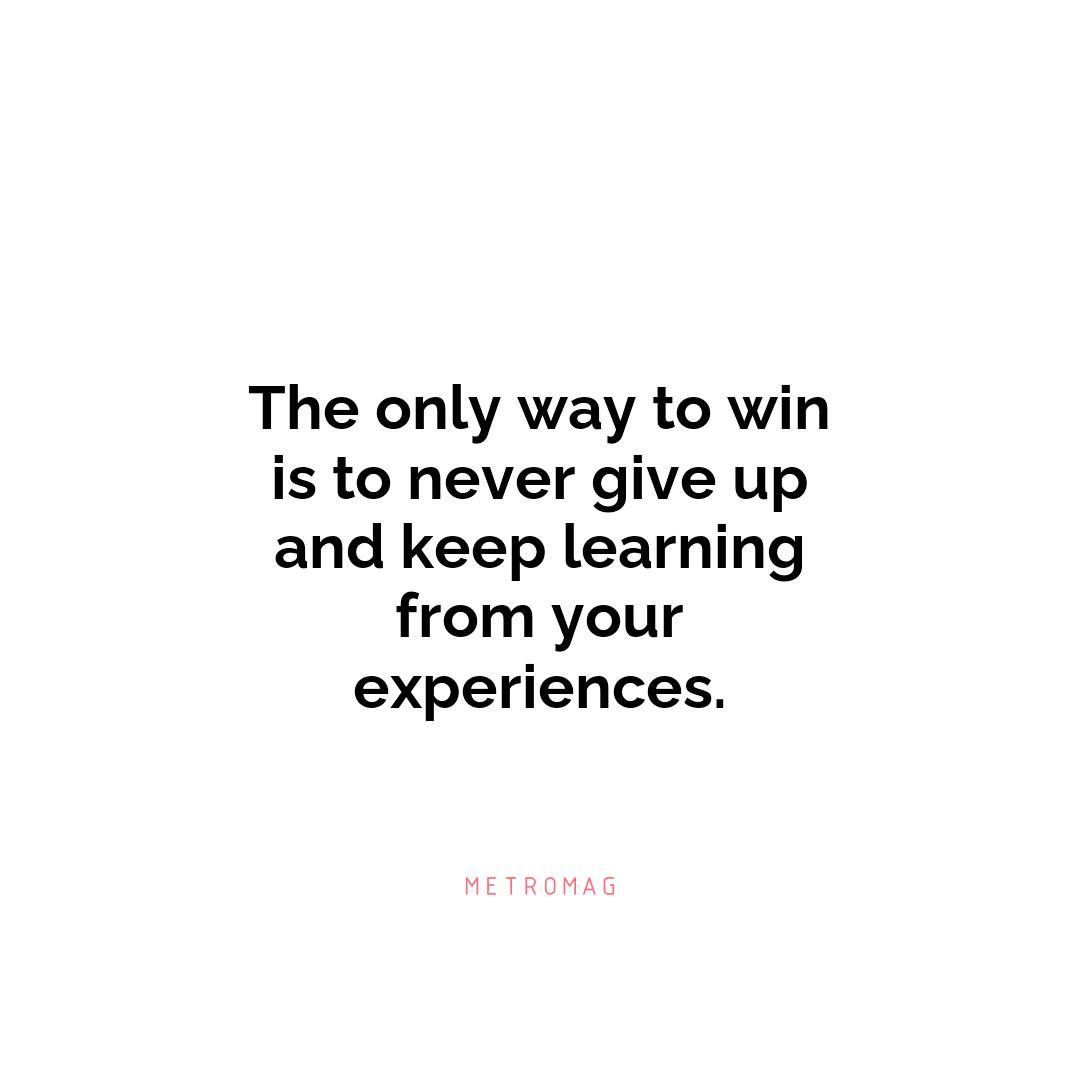 The only way to win is to never give up and keep learning from your experiences.