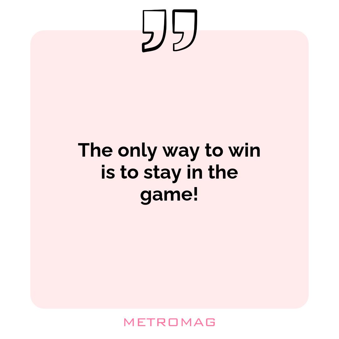 The only way to win is to stay in the game!