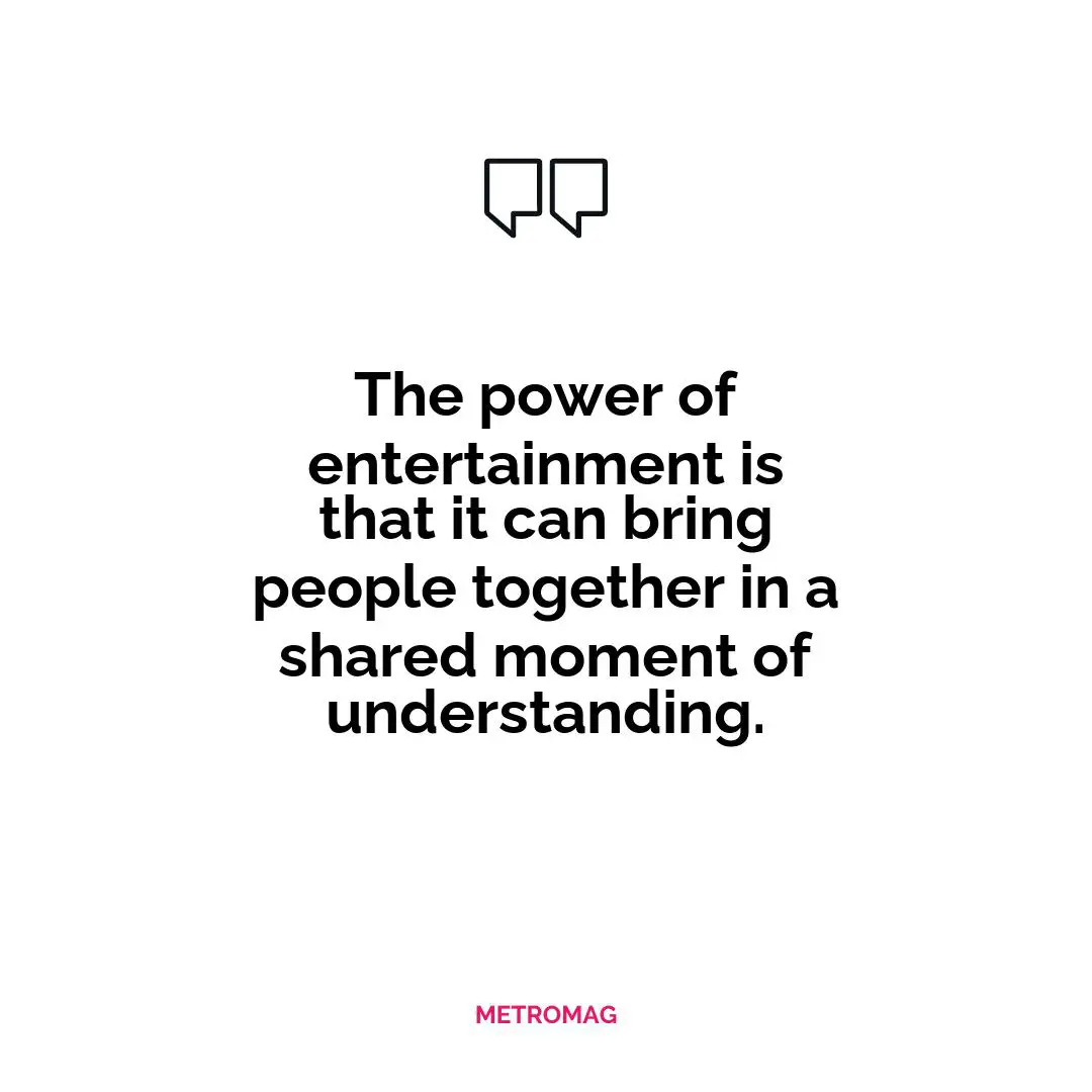 The power of entertainment is that it can bring people together in a shared moment of understanding.